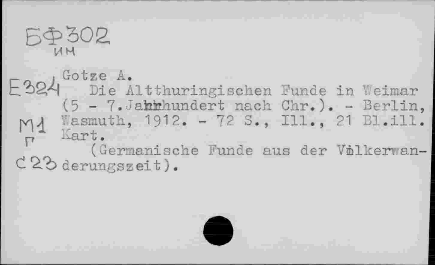 ﻿БФ302.
ИМ
_	■ Götze A.
Ь->2/Я Die Alt thüringischen Funde in Weimar (5 - 7.Jafahhundert nach Ohr.). - Berlin ry-ij Wasmuth, 1912. - 72 S., Ill., 21 Bl.ill p Kart.
(Germanische Funde aus der Vmlkeman Č derungszeit ).